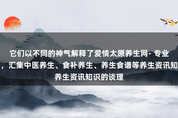 它们以不同的神气解释了爱情太原养生网- 专业的养生网,汇集中医养生、食补养生、养生食谱等养生资讯知识的谈理