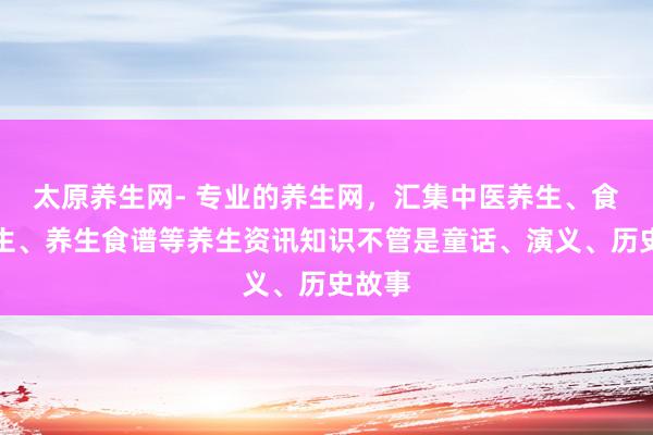 太原养生网- 专业的养生网,汇集中医养生、食补养生、养生食谱等养生资讯知识不管是童话、演义、历史故事